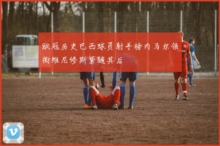 欧冠历史巴西球员射手榜内马尔领衔维尼修斯紧随其后
