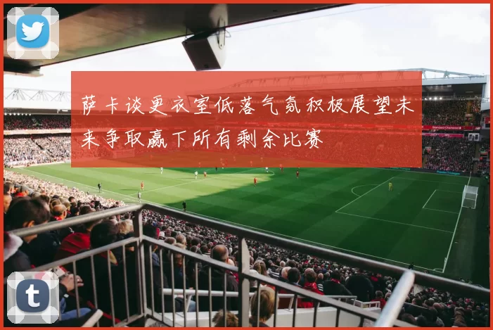 萨卡谈更衣室低落气氛积极展望未来争取赢下所有剩余比赛