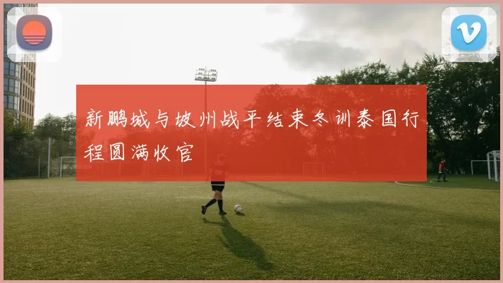 新鹏城与坡州战平结束冬训泰国行程圆满收官