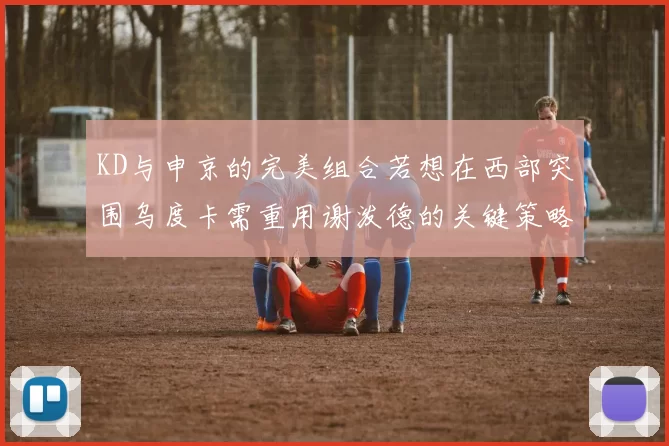 KD与申京的完美组合若想在西部突围乌度卡需重用谢泼德的关键策略