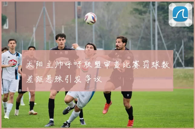 太阳主帅呼吁联盟审查比赛罚球数差距悬殊引发争议