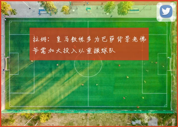 拉姆：皇马教练多为巴萨背景老佛爷需加大投入以重振球队