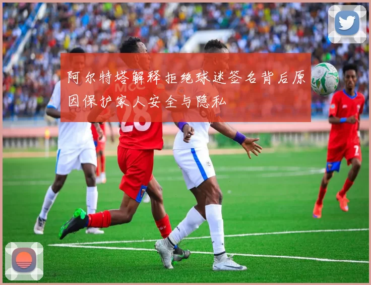 阿尔特塔解释拒绝球迷签名背后原因保护家人安全与隐私