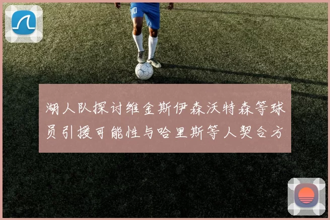 湖人队探讨维金斯伊森沃特森等球员引援可能性与哈里斯等人契合方向