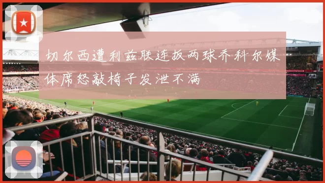 切尔西遭利兹联连扳两球乔科尔媒体席怒敲椅子发泄不满