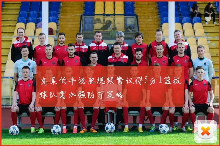 克莱伯半场犯规频繁仅得5分1篮板球队需加强防守策略