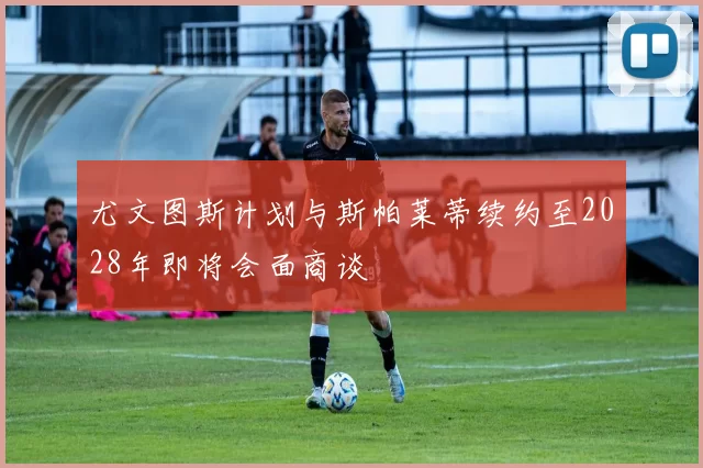 尤文图斯计划与斯帕莱蒂续约至2028年即将会面商谈