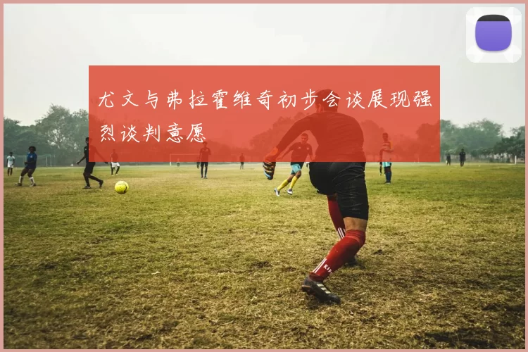 尤文与弗拉霍维奇初步会谈展现强烈谈判意愿