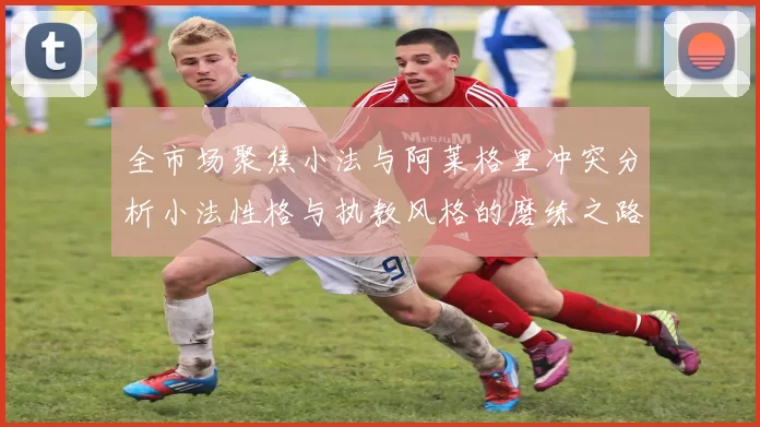 全市场聚焦小法与阿莱格里冲突分析小法性格与执教风格的磨练之路