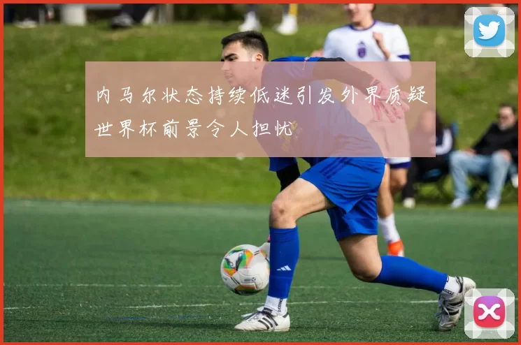 内马尔状态持续低迷引发外界质疑世界杯前景令人担忧