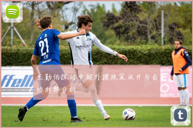 王勤伯探讨中超外援政策放开与否的利弊分析