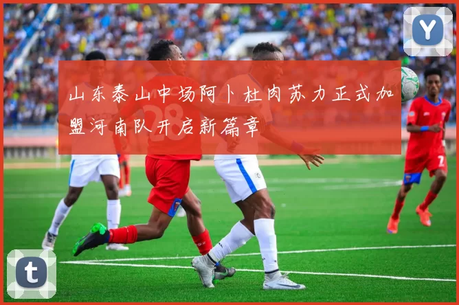 山东泰山中场阿卜杜肉苏力正式加盟河南队开启新篇章