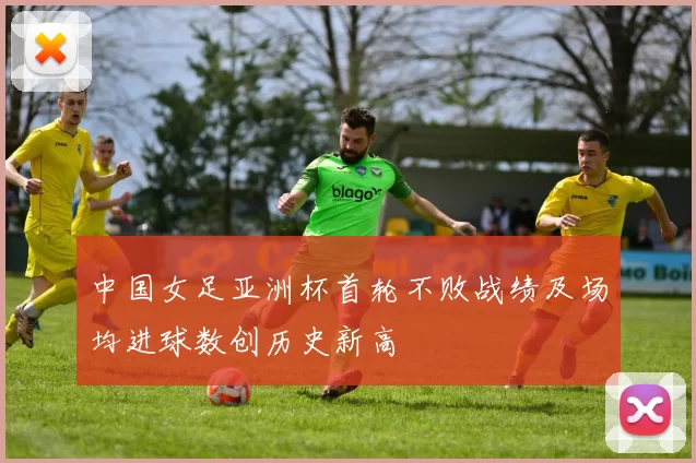 中国女足亚洲杯首轮不败战绩及场均进球数创历史新高