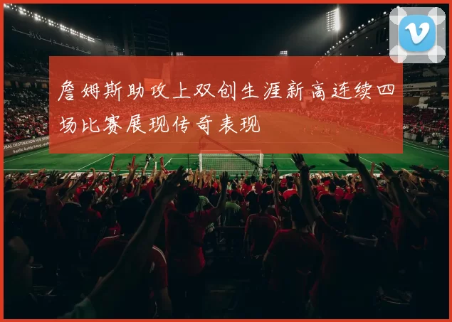 詹姆斯助攻上双创生涯新高连续四场比赛展现传奇表现