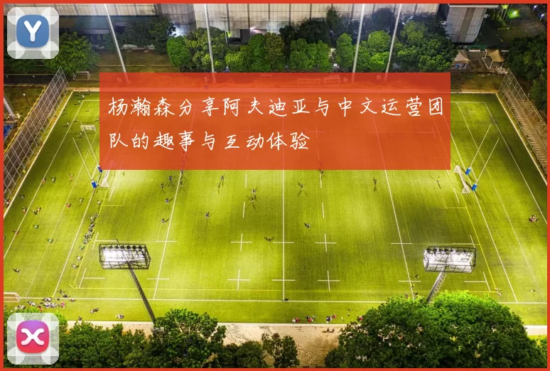 杨瀚森分享阿夫迪亚与中文运营团队的趣事与互动体验