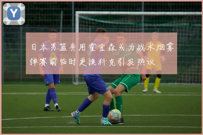 日本男篮弃用霍金森或为战术烟雾弹赛前临时更换科克引发热议