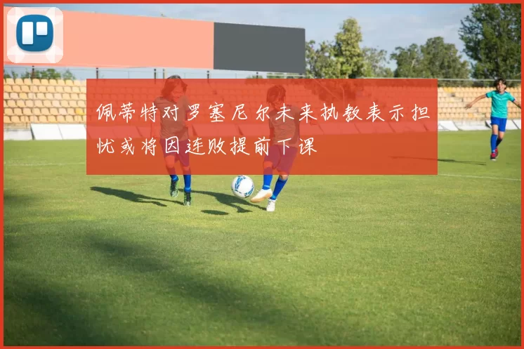 佩蒂特对罗塞尼尔未来执教表示担忧或将因连败提前下课