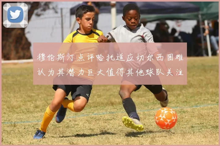 穆伦斯汀点评哈托适应切尔西困难认为其潜力巨大值得其他球队关注