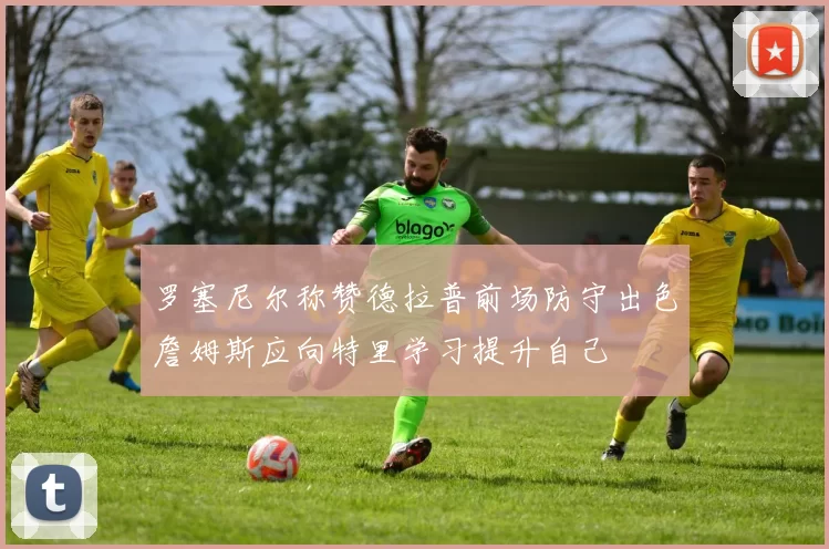 罗塞尼尔称赞德拉普前场防守出色詹姆斯应向特里学习提升自己