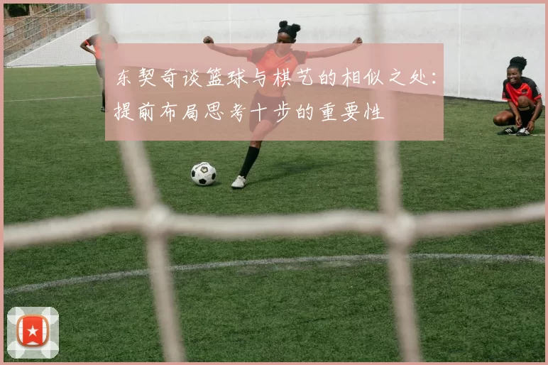 东契奇谈篮球与棋艺的相似之处：提前布局思考十步的重要性