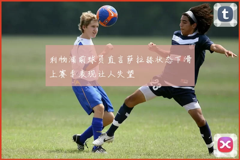 利物浦前球员直言萨拉赫状态下滑上赛季表现让人失望