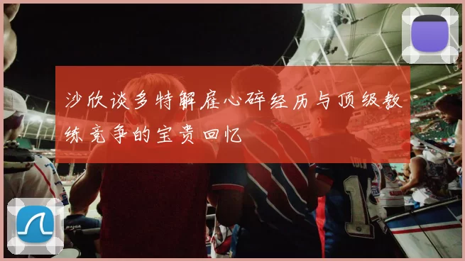沙欣谈多特解雇心碎经历与顶级教练竞争的宝贵回忆